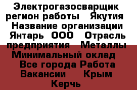 Электрогазосварщик(регион работы - Якутия) › Название организации ­ Янтарь, ООО › Отрасль предприятия ­ Металлы › Минимальный оклад ­ 1 - Все города Работа » Вакансии   . Крым,Керчь